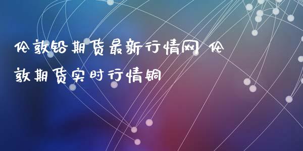 伦敦铅期货最新行情网 伦敦期货实时行情铜