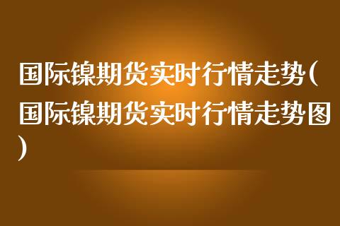 国际镍期货实时行情走势(国际镍期货实时行情走势图)