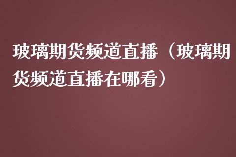 玻璃期货频道直播（玻璃期货频道直播在哪看）