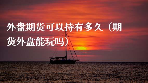 外盘期货可以持有多久（期货外盘能玩吗）