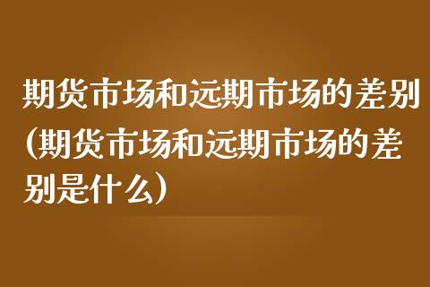 期货市场和远期市场的差别(期货市场和远期市场的差别是什么)