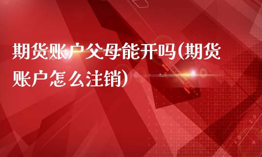 期货账户父母能开吗(期货账户怎么注销)