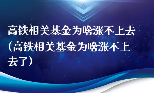 高铁相关基金为啥涨不上去(高铁相关基金为啥涨不上去了)