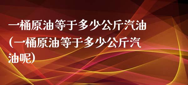 一桶原油等于多少公斤汽油(一桶原油等于多少公斤汽油呢)