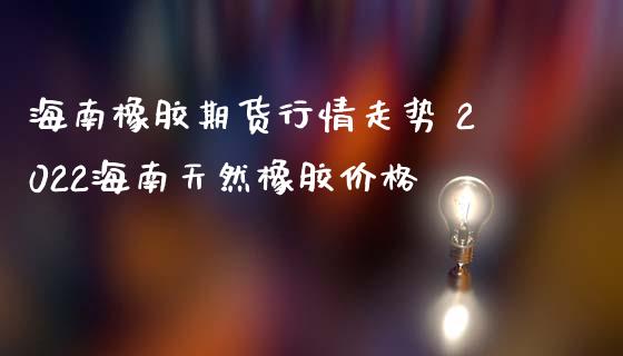 海南橡胶期货行情走势 2022海南天然橡胶价格