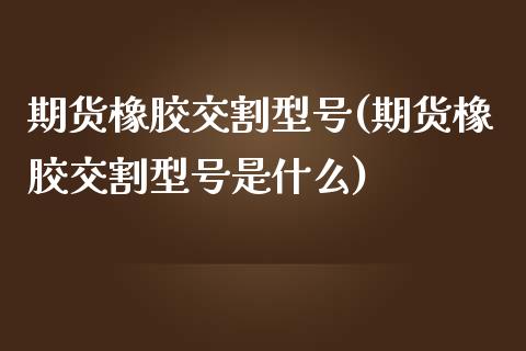 期货橡胶交割型号(期货橡胶交割型号是什么)