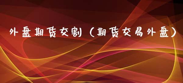 外盘期货交割（期货交易外盘）