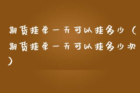期货挂单一天可以挂多少（期货挂单一天可以挂多少次）