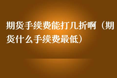 期货手续费能打几折啊（期货什么手续费最低）
