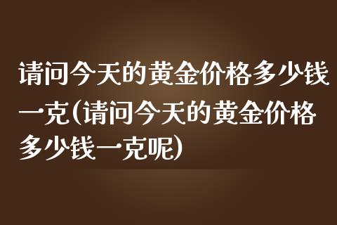 请问今天的黄金价格多少钱一克(请问今天的黄金价格多少钱一克呢)