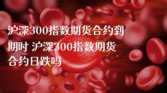 沪深300指数期货合约到期时 沪深300指数期货合约日跌吗