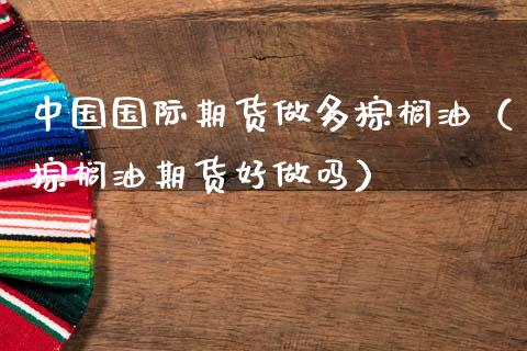 中国国际期货做多棕榈油（棕榈油期货好）