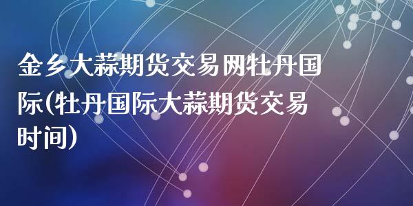 金乡大蒜期货交易网牡丹国际(牡丹国际大蒜期货交易时间)