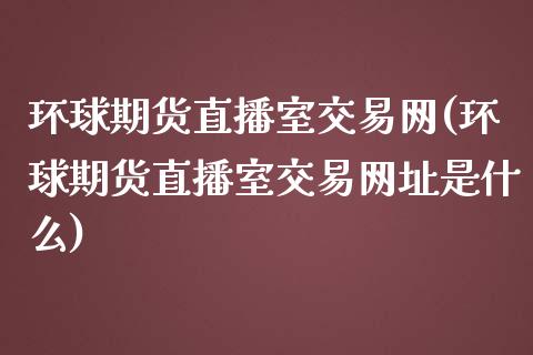 环球期货直播室交易网(环球期货直播室交易网址是什么)