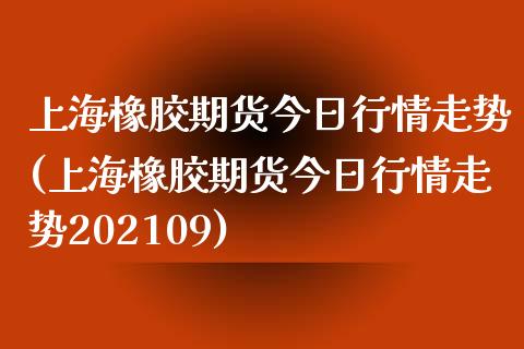 上海橡胶期货今日行情走势(上海橡胶期货今日行情走势202109)