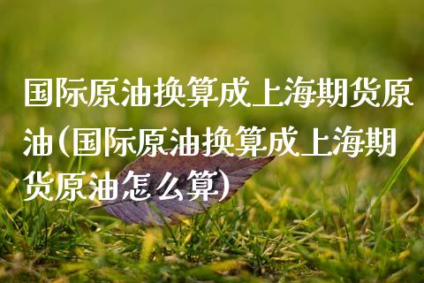 国际原油换算成上海期货原油(国际原油换算成上海期货原油怎么算)