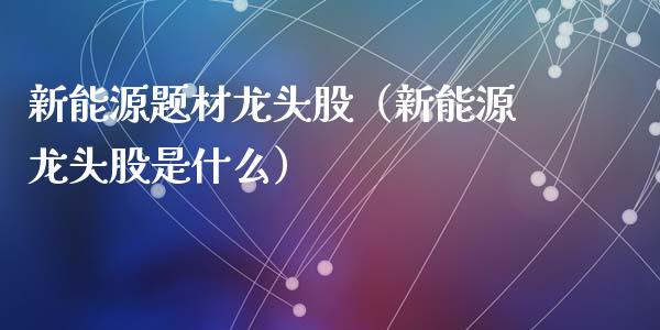 新能源题材龙头股（新能源龙头股是什么）