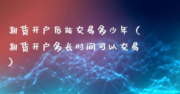 期货开户后能交易多少年（期货开户多长时间可以交易）