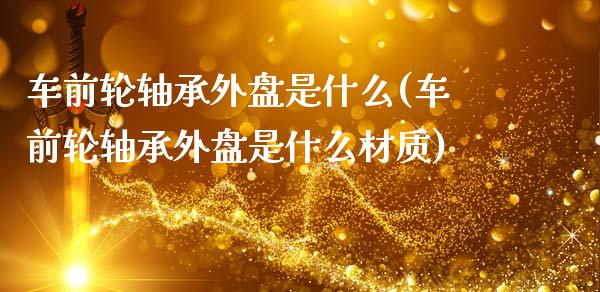 车前轮轴承外盘是什么(车前轮轴承外盘是什么材质)