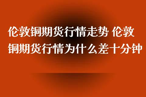 伦敦铜期货行情走势 伦敦铜期货行情为什么差十分钟