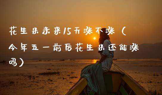 花生米未来15天涨不涨（今年五一前后花生米还能涨吗）