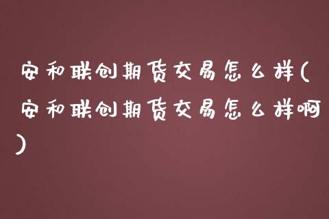 安和联创期货交易怎么样(安和联创期货交易怎么样啊)