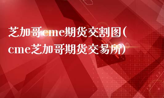 芝加哥cme期货交割图(cme芝加哥期货交易所)