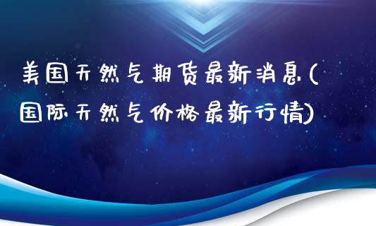 美国天然气期货最新消息(国际天然气价格最新行情)