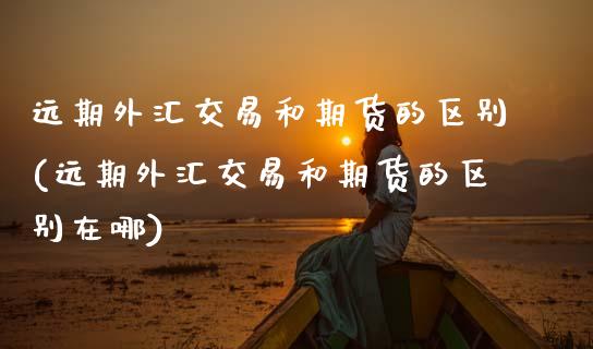 远期外汇交易和期货的区别(远期外汇交易和期货的区别在哪)