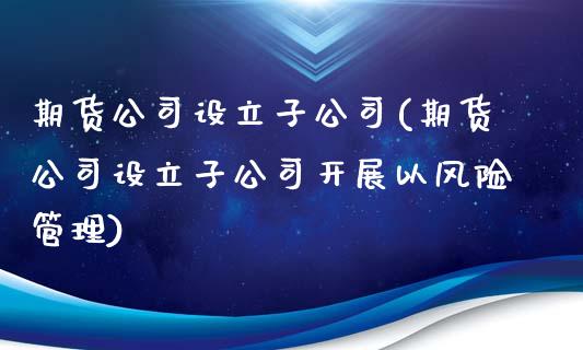 期货公司设立子公司(期货公司设立子公司开展以风险管理)