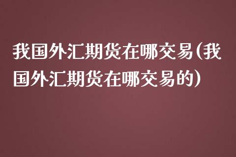 我国外汇期货在哪交易(我国外汇期货在哪交易的)