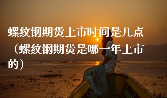 螺纹钢期货上市时间是几点（螺纹钢期货是哪一年上市的）