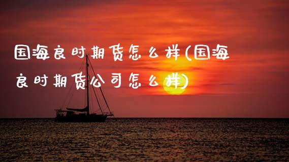 国海良时期货怎么样(国海良时期货公司怎么样)